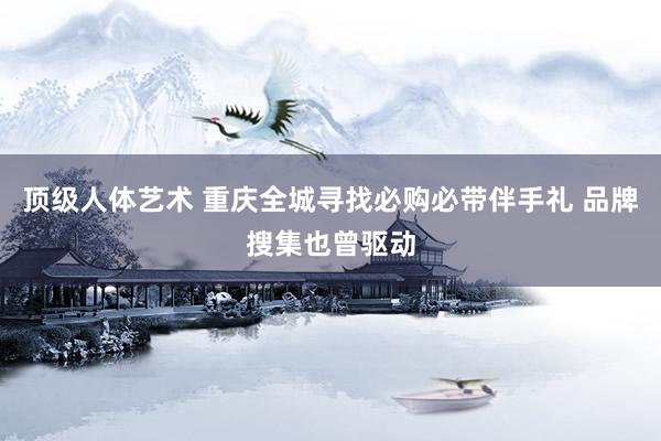 顶级人体艺术 重庆全城寻找必购必带伴手礼 品牌搜集也曾驱动