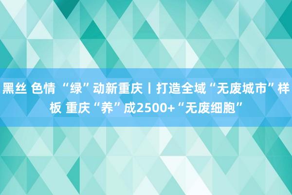 黑丝 色情 “绿”动新重庆丨打造全域“无废城市”样板 重庆“养”成2500+“无废细胞”