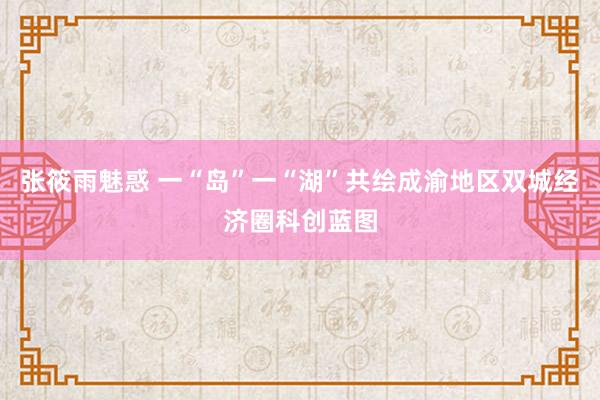 张筱雨魅惑 一“岛”一“湖”共绘成渝地区双城经济圈科创蓝图