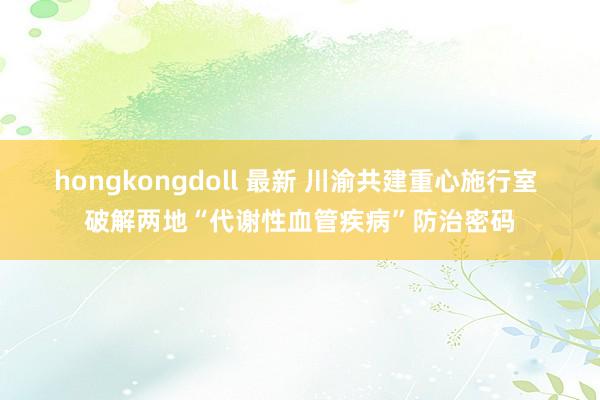 hongkongdoll 最新 川渝共建重心施行室 破解两地“代谢性血管疾病”防治密码