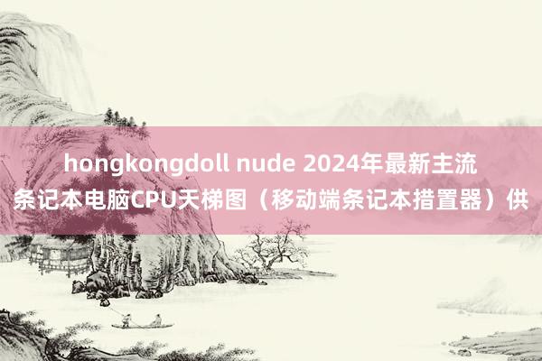 hongkongdoll nude 2024年最新主流条记本电脑CPU天梯图（移动端条记本措置器）供