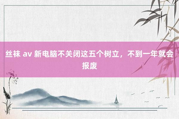 丝袜 av 新电脑不关闭这五个树立，不到一年就会报废