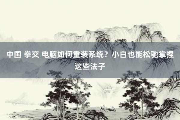 中国 拳交 电脑如何重装系统？小白也能松驰掌捏这些法子
