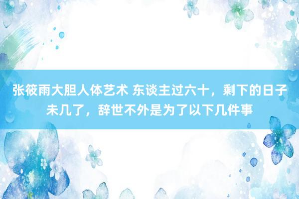 张筱雨大胆人体艺术 东谈主过六十，剩下的日子未几了，辞世不外是为了以下几件事