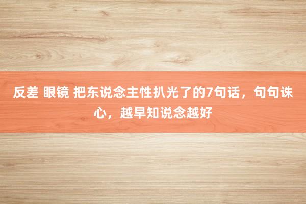 反差 眼镜 把东说念主性扒光了的7句话，句句诛心，越早知说念越好