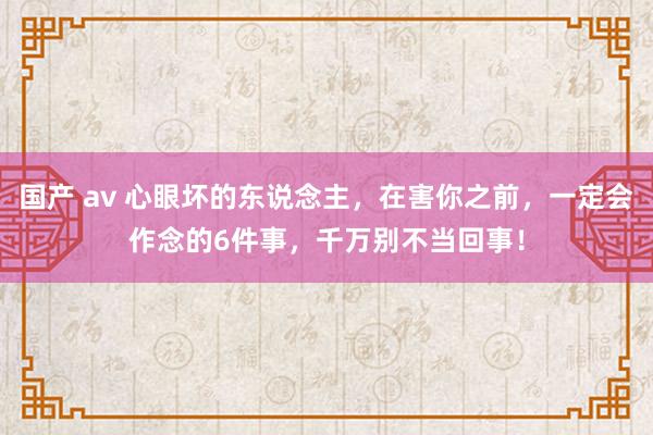 国产 av 心眼坏的东说念主，在害你之前，一定会作念的6件事，千万别不当回事！