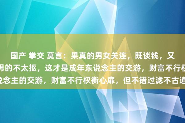 国产 拳交 莫言：果真的男女关连，既谈钱，又谈性，女的不太矜捏，男的不太抠，这才是成年东说念主的交游，财富不行权衡心扉，但不错过滤不古道。