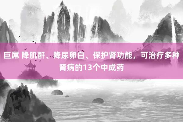 巨屌 降肌酐、降尿卵白、保护肾功能，可治疗多种肾病的13个中成药
