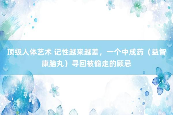 顶级人体艺术 记性越来越差，一个中成药（益智康脑丸）寻回被偷走的顾忌