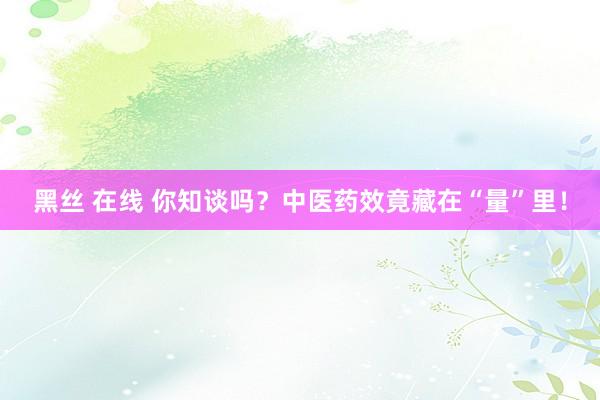 黑丝 在线 你知谈吗？中医药效竟藏在“量”里！