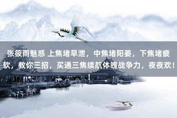 张筱雨魅惑 上焦堵早泄，中焦堵阳萎，下焦堵疲软，教你三招，买通三焦续航体魄战争力，夜夜欢！