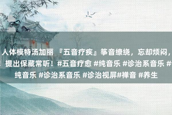 人体模特汤加丽 『五音疗疾』筝音缭绕，忘却烦闷，洗涤心灵，静心养心！提出保藏常听！#五音疗愈 #纯音乐 #诊治系音乐 #诊治视屏#禅音 #养生