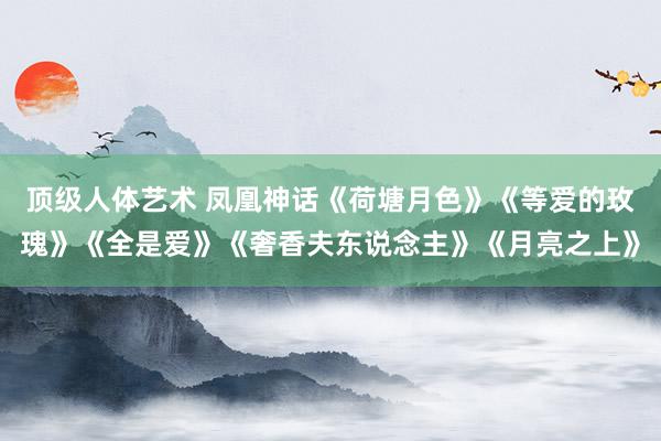 顶级人体艺术 凤凰神话《荷塘月色》《等爱的玫瑰》《全是爱》《奢香夫东说念主》《月亮之上》