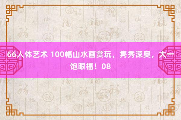 66人体艺术 100幅山水画赏玩，隽秀深奥，<a href=