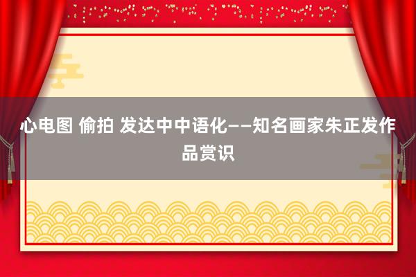 心电图 偷拍 发达中中语化——知名画家朱正发作品赏识