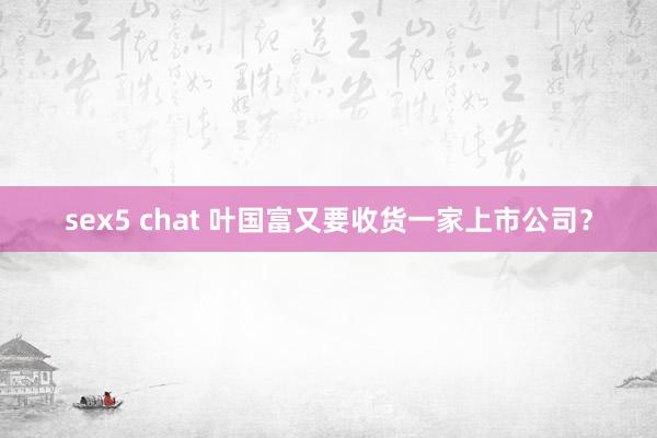 sex5 chat 叶国富又要收货一家上市公司？