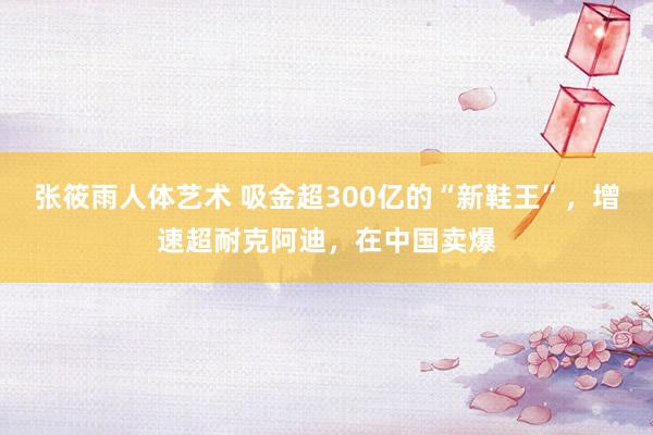 张筱雨人体艺术 吸金超300亿的“新鞋王”，增速超耐克阿迪，在中国卖爆