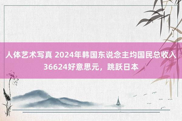 人体艺术写真 2024年韩国东说念主均国民总收入36624好意思元，跳跃日本