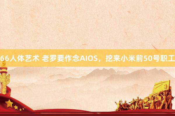 66人体艺术 老罗要作念AIOS，挖来小米前50号职工