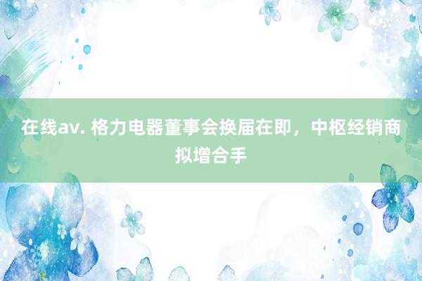 在线av. 格力电器董事会换届在即，中枢经销商拟增合手