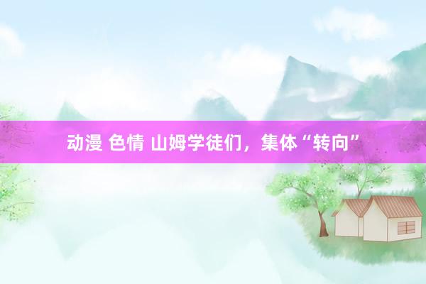 动漫 色情 山姆学徒们，集体“转向”