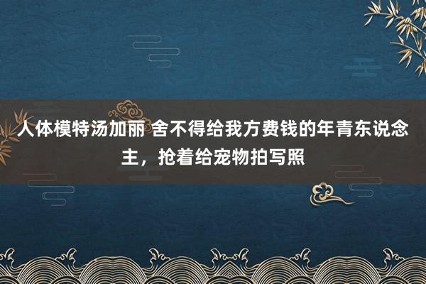 人体模特汤加丽 舍不得给我方费钱的年青东说念主，抢着给宠物拍写照