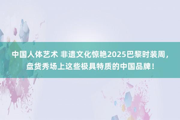 中国人体艺术 非遗文化惊艳2025巴黎时装周，盘货秀场上这些极具特质的中国品牌！