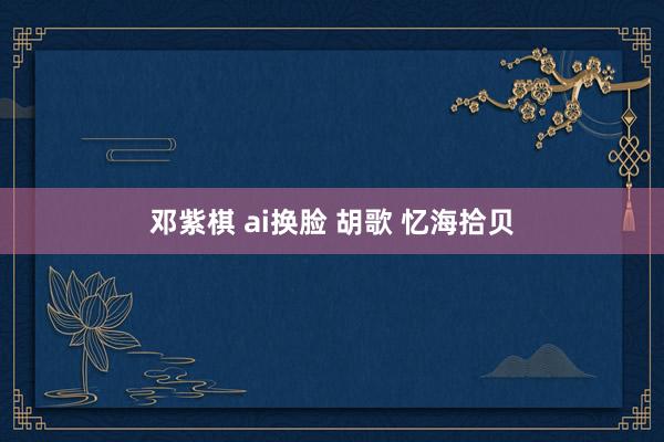 邓紫棋 ai换脸 胡歌 忆海拾贝