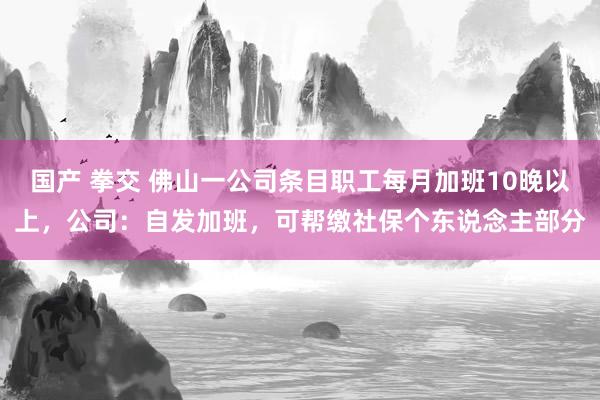 国产 拳交 佛山一公司条目职工每月加班10晚以上，公司：自发加班，可帮缴社保个东说念主部分