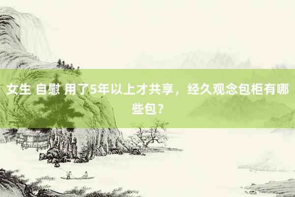 女生 自慰 用了5年以上才共享，经久观念包柜有哪些包？