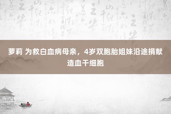 萝莉 为救白血病母亲，4岁双胞胎姐妹沿途捐献造血干细胞